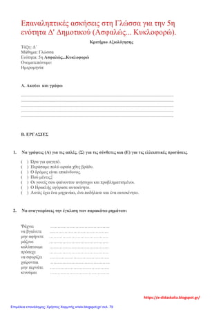 Επαναληπτικές ασκήσεις στη Γλώσσα για την 5η
ενότητα Δ' Δημοτικού (Ασφαλώς... Κυκλοφορώ).
Κριτήριο Αξιολόγησης
Τάξη: Δ΄
Μάθημα: Γλώσσα
Ενότητα: 5η Ασφαλώς...Κυκλοφορώ
Ονοματεπώνυμο:
Ημερομηνία:
Α. Ακούω και γράφω
.........................................................................................................................................
.........................................................................................................................................
.........................................................................................................................................
.........................................................................................................................................
.........................................................................................................................................
Β. ΕΡΓΑΣΙΕΣ
1. Να γράψεις (Α) για τις απλές, (Σ) για τις σύνθετες και (Ε) για τις ελλειπτικές προτάσεις.
( ) Ώρα για φαγητό.
( ) Περάσαμε πολύ ωραία χθες βράδυ.
( ) Ο δρόμος είναι επικίνδυνος.
( ) Πού μένεις;
( ) Οι γονείς σου φαίνονταν ανήσυχοι και προβληματισμένοι.
( ) Ο Ηρακλής αγόρασε αυτοκίνητο.
( ) Αυτός έχει ένα μηχανάκι, ένα ποδήλατο και ένα αυτοκίνητο.
2. Να αναγνωρίσεις την έγκλιση των παρακάτω ρημάτων:
Ψάχνει ………………………………….
να βγαίνετε ………………………………….
μην αφήνετε ………………………………….
μάζευε ………………………………….
καλύπτουμε ………………………………….
πρόσεχε ………………………………….
να σφυρίζει ………………………………….
χαίρονται ………………………………….
μην περνάτε ………………………………….
κινούμαι ………………………………….
https://e-didaskalia.blogspot.gr/
Επιμέλεια επανάληψης: Χρήστος Χαρμπής xristx.blogspot.gr/ σελ. 79
 