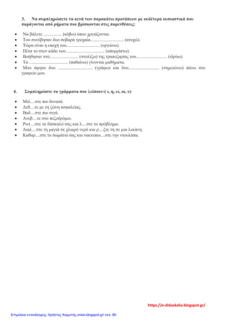 3. Να συμπληρώσετε τα κενά των παρακάτω προτάσεων με ουδέτερα ουσιαστικά που
παράγονται από ρήματα που βρίσκονται στις παρενθέσεις:
• Να βάλετε ................ (κόβω) όπου χρειάζονται.
• Του συνέβησαν δυο σοβαρά τροχαία............................. (ατυχώ).
• Τώρα είναι η εποχή του............................. (οργώνω).
• Πέτα το στον κάδο των.................................. (απορρίπτω).
• Βοήθησαν στο......................... (στολίζω) της τραπεζαρίας του........................... (ιδρύω).
• Τα .................................. (παθαίνω) γίνονται μαθήματα.
• Μου άφησε δυο .............................. (γράφω) και δυο........................... (σημειώνω) πάνω στο
γραφείο μου.
4. Συμπληρώστε τα γράμματα που λείπουν:( ι, η, ει, οι, υ)
• Μιλ....στε πιο δυνατά.
• Δεθ....τε με τη ζώνη ασφαλείας.
• Βαδ....στε πιο σιγά.
• Ανεβ....τε στο πεζοδρόμιο.
• Ρωτ....στε το δάσκαλό σας και λ....στε το πρόβλημα.
• Διαλ....στε τη μαγιά σε χλιαρό νερό και ρ....ξτε τη σε μια λεκάνη.
• Καθαρ....στε το δωμάτιό σας και τακτοποι....στε την ντουλάπα.
https://e-didaskalia.blogspot.gr/
Επιμέλεια επανάληψης: Χρήστος Χαρμπής xristx.blogspot.gr/ σελ. 80
 