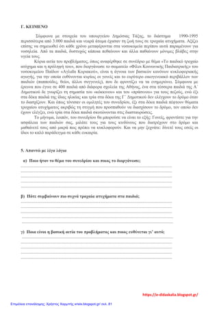 Γ. ΚΕΙΜΕΝΟ
Σύμφωνα με στοιχεία του υπουργείου Δημόσιας Τάξης, το διάστημα 1990-1995
περισσότερα από 3.000 παιδιά και νεαρά άτομα έχασαν τη ζωή τους σε τροχαία ατυχήματα. Αξίζει
επίσης να σημειωθεί ότι κάθε χρόνο μεταφέρονται στα νοσοκομεία περίπου αυτά παραμένουν για
νοσηλεία. Από τα παιδιά, δυστυχώς κάποια πεθαίνουν και άλλα παθαίνουν μόνιμες βλάβες στην
υγεία τους.
Κύρια αιτία του προβλήματος, όπως αναφέρθηκε σε συνέδριο με θέμα «Το παιδικό τροχαίο
ατύχημα και η πρόληψή του», που διοργάνωσε το σωματείο «Φίλοι Κοινωνικής Παιδιατρικής» του
νοσοκομείου Παίδων «Αγλαΐα Κυριακού», είναι η άγνοια των βασικών κανόνων κυκλοφοριακής
αγωγής, για την οποία ευθύνονται κυρίως οι γονείς και το ευρύτερο οικογενειακό περιβάλλον των
παιδιών (παππούδες, θείοι, άλλοι συγγενείς), που δε φροντίζει να τα ενημερώνει. Σύμφωνα με
έρευνα που έγινε σε 400 παιδιά από διάφορα σχολεία της Αθήνας, ένα στα τέσσερα παιδιά της Α΄
Δημοτικού δε γνωρίζει τη σημασία του «κόκκινου» και του «πράσινου» για τους πεζούς, ενώ έξι
στα δέκα παιδιά της ίδιας ηλικίας και τρία στα δέκα της Γ΄ Δημοτικού δεν ελέγχουν το δρόμο όταν
το διασχίζουν. Και όπως τόνισαν οι ομιλητές του συνεδρίου, έξι στα δέκα παιδιά πέφτουν θύματα
τροχαίου ατυχήματος ακριβώς τη στιγμή που προσπαθούν να διασχίσουν το δρόμο, τον οποίο δεν
έχουν ελέγξει, ενώ τρία στα δέκα παιδιά σκοτώνονται στις διασταυρώσεις.
Το μήνυμα, λοιπόν, του συνεδρίου θα μπορούσε να είναι το εξής: Γονείς, φροντίστε για την
ασφάλεια των παιδιών σας, μιλάτε τους για τους κινδύνους που διατρέχουν στο δρόμο και
μαθαίνετέ τους από μικρά πως πρέπει να κυκλοφορούν. Και να μην ξεχνάτε: δίνετέ τους εσείς οι
ίδιοι το καλό παράδειγμα σε κάθε ευκαιρία.
5. Απαντώ με λίγα λόγια
α) Ποιο ήταν το θέμα του συνεδρίου και ποιος το διοργάνωσε;
.........................................................................................................................................
.........................................................................................................................................
.........................................................................................................................................
.........................................................................................................................................
.........................................................................................................................................
β) Πότε συμβαίνουν πιο συχνά τροχαία ατυχήματα στα παιδιά;
.........................................................................................................................................
.........................................................................................................................................
.........................................................................................................................................
.........................................................................................................................................
.........................................................................................................................................
γ) Ποια είναι η βασική αιτία του προβλήματος και ποιος ευθύνεται γι’ αυτό;
.........................................................................................................................................
.........................................................................................................................................
.........................................................................................................................................
.........................................................................................................................................
.........................................................................................................................................
https://e-didaskalia.blogspot.gr/
Επιμέλεια επανάληψης: Χρήστος Χαρμπής xristx.blogspot.gr/ σελ. 81
 