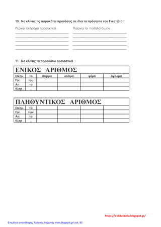 10. Να κλίνεις τις παρακάτω προτάσεις σε όλα τα πρόσωπα του Ενεστώτα :
Περνώ το δρόμο προσεκτικά . Παίρνω το ποδήλατό μου .
____________________________________ ____________________________________
____________________________________ ____________________________________
____________________________________ ____________________________________
____________________________________ ____________________________________
____________________________________ ____________________________________
11. Να κλίνεις τα παρακάτω ουσιαστικά :
ΕΝΙΚΟΣ ΑΡΙΘΜΟΣ
Ονομ. το σύρμα κλάμα ψέμα άγαλμα
Γεν. του
Αιτ. το
Κλητ . _
ΠΛΗΘΥΝΤΙΚΟΣ ΑΡΙΘΜΟΣ
Ονομ. τα
Γεν. των
Αιτ. τα
Κλητ . _
https://e-didaskalia.blogspot.gr/
Επιμέλεια επανάληψης: Χρήστος Χαρμπής xristx.blogspot.gr/ σελ. 83
 