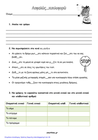 Όκμμα:___________________________________________________________
1. Ακξύτ και γοάυτ
________________________________________________________________
________________________________________________________________
________________________________________________________________
________________________________________________________________
________________________________________________________________
2. Να σρμπληοώσετε στα κεμά ει,ι,η ή ρ
Ακ πάζεηε ημ δνόμμ νςη__ζηε θάπμημκ πεναζηηθό θαη δεη__ζηε ημο κα ζαξ
βμεζ__ζεη.
Δηαι__ζηε ηε μαγηά ζε πιηανό κενό θαη ν__ληε ηε ζε μηα ιεθάκε.
Απακη__ζηε ζε όιεξ ηηξ ενςηήζεηξ ημο ηεζη.
Δεζ__ηε με ηε δώκε αμέζςξ μόιηξ μπ__ηε ζημ αοημθίκεημ.
Τα μέζα μαδηθήξ μεηαθμνάξ ζηαμάη__ζακ οεκ θοθιμθμνία ιόγς ζηάζε ενγαζίαξ.
Οη ηνμπμκόμμη ηοζμ__δμοκ ηεκ θοθιμθμνία ζημοξ μεγάιμοξ δνόμμοξ.
3. Να γοάσειπ τα παοακάττ ξρσιαστικά στη γεμική εμικξύ και στη γεμική εμικξύ
και πληθρμτικξύ αοιθμξύ
Ομξμαστική εμικξύ Γεμική εμικξύ Ομξμαστική πληθ. Γεμική πληθρμτικξύ
Τμ ζήμα
Τμ αηύπεμα
Τμ πόηηζμα
Τμ πνόγναμμα
emathima.gr
Επιμέλεια επανάληψης: Χρήστος Χαρμπής xristx.blogspot.gr/ σελ. 84
 