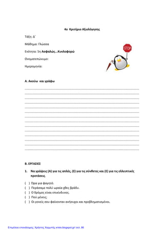 4ο Κριτήριο Αξιολόγησης
Τάξη: Δ΄
Μάθημα: Γλώσσα
Ενότητα: 5η Ασφαλώς...Κυκλοφορώ
Ονοματεπώνυμο:
Ημερομηνία:
Α. Ακούω και γράφω
.........................................................................................................................................
.........................................................................................................................................
.........................................................................................................................................
.........................................................................................................................................
.........................................................................................................................................
.........................................................................................................................................
.........................................................................................................................................
.........................................................................................................................................
.........................................................................................................................................
.........................................................................................................................................
.........................................................................................................................................
.........................................................................................................................................
.........................................................................................................................................
.........................................................................................................................................
Β. ΕΡΓΑΣΙΕΣ
1. Να γράψεις (Α) για τις απλές, (Σ) για τις σύνθετες και (Ε) για τις ελλειπτικές
προτάσεις.
( ) Ώρα για φαγητό.
( ) Περάσαμε πολύ ωραία χθες βράδυ.
( ) Ο δρόμος είναι επικίνδυνος.
( ) Πού μένεις;
( ) Οι γονείς σου φαίνονταν ανήσυχοι και προβληματισμένοι.
Επιμέλεια επανάληψης: Χρήστος Χαρμπής xristx.blogspot.gr/ σελ. 86
 