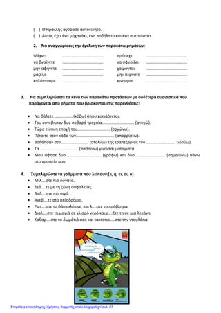 ( ) Ο Ηρακλής αγόρασε αυτοκίνητο.
( ) Αυτός έχει ένα μηχανάκι, ένα ποδήλατο και ένα αυτοκίνητο.
2. Να αναγνωρίσεις την έγκλιση των παρακάτω ρημάτων:
Ψάχνει ………………………………….
να βγαίνετε ………………………………….
μην αφήνετε ………………………………….
μάζευε ………………………………….
καλύπτουμε ………………………………….
πρόσεχε ………………………………….
να σφυρίζει ………………………………….
χαίρονται ………………………………….
μην περνάτε ………………………………….
κινούμαι ………………………………….
3. Να συμπληρώσετε τα κενά των παρακάτω προτάσεων με ουδέτερα ουσιαστικά που
παράγονται από ρήματα που βρίσκονται στις παρενθέσεις:
• Να βάλετε ................ (κόβω) όπου χρειάζονται.
• Του συνέβησαν δυο σοβαρά τροχαία............................. (ατυχώ).
• Τώρα είναι η εποχή του............................. (οργώνω).
• Πέτα το στον κάδο των.................................. (απορρίπτω).
• Βοήθησαν στο......................... (στολίζω) της τραπεζαρίας του........................... (ιδρύω).
• Τα .................................. (παθαίνω) γίνονται μαθήματα.
• Μου άφησε δυο .............................. (γράφω) και δυο........................... (σημειώνω) πάνω
στο γραφείο μου.
4. Συμπληρώστε τα γράμματα που λείπουν:( ι, η, ει, οι, υ)
• Μιλ....στε πιο δυνατά.
• Δεθ....τε με τη ζώνη ασφαλείας.
• Βαδ....στε πιο σιγά.
• Ανεβ....τε στο πεζοδρόμιο.
• Ρωτ....στε το δάσκαλό σας και λ....στε το πρόβλημα.
• Διαλ....στε τη μαγιά σε χλιαρό νερό και ρ....ξτε τη σε μια λεκάνη.
• Καθαρ....στε το δωμάτιό σας και τακτοποι....στε την ντουλάπα.
Επιμέλεια επανάληψης: Χρήστος Χαρμπής xristx.blogspot.gr/ σελ. 87
 