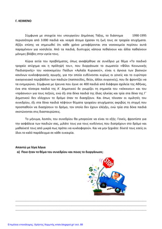 Γ. ΚΕΙΜΕΝΟ
Σύμφωνα με στοιχεία του υπουργείου Δημόσιας Τάξης, το διάστημα 1990-1995
περισσότερα από 3.000 παιδιά και νεαρά άτομα έχασαν τη ζωή τους σε τροχαία ατυχήματα.
Αξίζει επίσης να σημειωθεί ότι κάθε χρόνο μεταφέρονται στα νοσοκομεία περίπου αυτά
παραμένουν για νοσηλεία. Από τα παιδιά, δυστυχώς κάποια πεθαίνουν και άλλα παθαίνουν
μόνιμες βλάβες στην υγεία τους.
Κύρια αιτία του προβλήματος, όπως αναφέρθηκε σε συνέδριο με θέμα «Το παιδικό
τροχαίο ατύχημα και η πρόληψή του», που διοργάνωσε το σωματείο «Φίλοι Κοινωνικής
Παιδιατρικής» του νοσοκομείου Παίδων «Αγλαΐα Κυριακού», είναι η άγνοια των βασικών
κανόνων κυκλοφοριακής αγωγής, για την οποία ευθύνονται κυρίως οι γονείς και το ευρύτερο
οικογενειακό περιβάλλον των παιδιών (παππούδες, θείοι, άλλοι συγγενείς), που δε φροντίζει να
τα ενημερώνει. Σύμφωνα με έρευνα που έγινε σε 400 παιδιά από διάφορα σχολεία της Αθήνας,
ένα στα τέσσερα παιδιά της Α΄ Δημοτικού δε γνωρίζει τη σημασία του «κόκκινου» και του
«πράσινου» για τους πεζούς, ενώ έξι στα δέκα παιδιά της ίδιας ηλικίας και τρία στα δέκα της Γ΄
Δημοτικού δεν ελέγχουν το δρόμο όταν το διασχίζουν. Και όπως τόνισαν οι ομιλητές του
συνεδρίου, έξι στα δέκα παιδιά πέφτουν θύματα τροχαίου ατυχήματος ακριβώς τη στιγμή που
προσπαθούν να διασχίσουν το δρόμο, τον οποίο δεν έχουν ελέγξει, ενώ τρία στα δέκα παιδιά
σκοτώνονται στις διασταυρώσεις.
Το μήνυμα, λοιπόν, του συνεδρίου θα μπορούσε να είναι το εξής: Γονείς, φροντίστε για
την ασφάλεια των παιδιών σας, μιλάτε τους για τους κινδύνους που διατρέχουν στο δρόμο και
μαθαίνετέ τους από μικρά πως πρέπει να κυκλοφορούν. Και να μην ξεχνάτε: δίνετέ τους εσείς οι
ίδιοι το καλό παράδειγμα σε κάθε ευκαιρία.
Απαντώ με λίγα λόγια
α) Ποιο ήταν το θέμα του συνεδρίου και ποιος το διοργάνωσε;
...............................................................................................................................................................
...............................................................................................................................................................
...............................................................................................................................................................
Επιμέλεια επανάληψης: Χρήστος Χαρμπής xristx.blogspot.gr/ σελ. 88
 