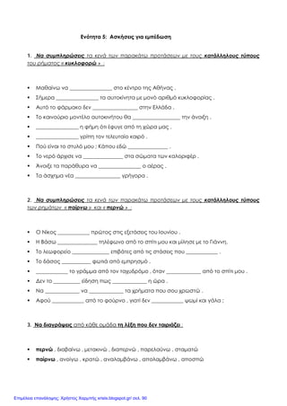 Ενότητα 5: Ασκήσεις για εμπέδωση
1. Να συμπληρώσεις τα κενά των παρακάτω προτάσεων με τους κατάλληλους τύπους
του ρήματος « κυκλοφορώ » :
 Μαθαίνω να ________________ στο κέντρο της Αθήνας .
 Σήμερα ________________ τα αυτοκίνητα με μονό αριθμό κυκλοφορίας .
 Αυτό το φάρμακο δεν _________________ στην Ελλάδα .
 Το καινούριο μοντέλο αυτοκινήτου θα __________________ την άνοιξη .
 ________________ η φήμη ότι έφυγε από τη χώρα μας .
 ________________ γρίπη τον τελευταίο καιρό .
 Πού είναι το στυλό μου ; Κάπου εδώ _______________ .
 Το νερό άρχισε να _______________ στα σώματα των καλοριφέρ .
 Άνοιξε τα παράθυρα να ________________ ο αέρας .
 Τα άσχημα νέα _________________ γρήγορα .
2. Να συμπληρώσεις τα κενά των παρακάτω προτάσεων με τους κατάλληλους τύπους
των ρημάτων « παίρνω » και « περνώ » :
 Ο Νίκος ____________ πρώτος στις εξετάσεις του Ιουνίου .
 Η Βάσω _______________ τηλέφωνο από το σπίτι μου και μίλησε με το Γιάννη.
 Το λεωφορείο ______________ επιβάτες από τις στάσεις που ____________ .
 Το δάσος ___________ φωτιά από εμπρησμό .
 ____________ το γράμμα από τον ταχυδρόμο , όταν _____________ από το σπίτι μου .
 Δεν το __________ είδηση πως _____________ η ώρα .
 Να _____________ να _____________ τα χρήματα που σου χρωστώ .
 Αφού ____________ από το φούρνο , γιατί δεν ____________ ψωμί και γάλα ;
3. Να διαγράψεις από κάθε ομάδα τη λέξη που δεν ταιριάζει :
 περνώ , διαβαίνω , μετακινώ , διαπερνώ , παρελαύνω , σταματώ
 παίρνω , ανοίγω , κρατώ , αναλαμβάνω , απολαμβάνω , αποσπώ
Επιμέλεια επανάληψης: Χρήστος Χαρμπής xristx.blogspot.gr/ σελ. 90
 