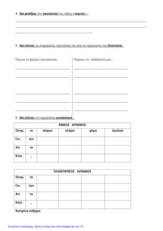 4. Να φτιάξεις την οικογένεια της λέξης « περνώ » :
_______________________________________________________________________________________
_______________________________________________________________________________________
___________________________________________________
5. Να κλίνεις τις παρακάτω προτάσεις σε όλα τα πρόσωπα του Ενεστώτα :
Περνώ το δρόμο προσεκτικά . Παίρνω το ποδήλατό μου .
____________________________________ ____________________________________
____________________________________ ____________________________________
____________________________________ ____________________________________
____________________________________ ____________________________________
____________________________________ ____________________________________
5. Να κλίνεις τα παρακάτω ουσιαστικά :
ΕΝΙΚΟΣ ΑΡΙΘΜΟΣ
Ονομ. το σύρμα κλάμα ψέμα άγαλμα
Γεν. του
Αιτ. το
Κλητ . _
ΠΛΗΘΥΝΤΙΚΟΣ ΑΡΙΘΜΟΣ
Ονομ. τα
Γεν. των
Αιτ. τα
Κλητ . _
Κατερίνα Λάζαρη
Επιμέλεια επανάληψης: Χρήστος Χαρμπής xristx.blogspot.gr/ σελ. 91
 