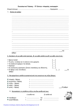 Επαναληπτικό Γλώσσας – 5η
Ενότητα «Ασφαλώς κυκλοφορώ»
Ονοματεπώνυμο: ……………………………………………………………………………………..…Ημερομηνία: ……………….
1. Ακούω και γράφω
………………………………………………………………………………………………………………………………………………………………
………………………………………………………………………………………………………………………………………………………………
………………………………………………………………………………………………………………………………………………………………
………………………………………………………………………………………………………………………………………………………………
.……………………………………………………………………………………………………………………………………………………………
………………………………………………………………………………………………………………………………………………………………
………………………………………………………………………………………………………………………………………………………………
………………………………………………………………………………………………………………………………………………………………
...
.……………………………………………………………………………………………………………………………………………………………
………………………………………………………………………………………………………………………………………………………………
………………………………………………………………………………………………………………………………………………………………
………………………………………………………………………………………………………………………………………………………………
…
………………………………………………………………………………………………………………………………………………………………
………………………………………………………………………………………………………………………………………………………………
………………………………………………………………………………………………………………………………………………………………
………………………………………………………………………………………………………………………………………………………………
……………………………………………………………………………………………………………………………………___/10
βαθμοί
2. Να βάλετε Α για κάθε απλή πρόταση, Σ για κάθε σύνθετη και Ε για κάθε ελλειπτική :
 Χρόνια πολλά! (…….)
 Το μπλε, το άσπρο και το κόκκινο είναι χρώματα. (…….)
 Τα παιδιά αντιγράφουν την άσκηση. (…….)
 Πρόσεξε! (…….)
 Οι οικολογικές οργανώσεις ζητούν υπαλλήλους και εθελοντές. (…….)
 Οι δρόμοι είναι επικίνδυνοι. (…….) ___/6
βαθμοί
3. Να σχηματίσετε σύνθετα ουσιαστικά από την οικογένεια της λέξης δρόμος:
σταυρός + δρόμος = ………………………………………………………………
αυτοκίνητο + δρόμος = ………………………………………………………………
πεζός + δρόμος = ………………………………………………………………
αέρας + δρόμος = .…..………………………………………………………….
μονός + δρόμος = ………………………………………………………………… ___/5 βαθμοί
4. Να αναλύσετε τις σύνθετες λέξεις στα δυο συνθετικά τους:
α’ συνθετικό β’ συνθετικό
παγοδρόμιο = ………………………………… και ………………………………………..
χωματόδρομος = …………………………………… και …………………………………………
Επιμέλεια επανάληψης: Χρήστος Χαρμπής xristx.blogspot.gr/ σελ. 92
 
