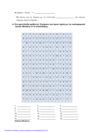  δρόμος + λόγος  ______________________
Θα φύγω για τη Λάρισα με το τελευταίο ___________________ του τρένου
σήμερα, αργά το βράδυ.
4. Στο κρυπτόλεξο κρύβονται 18 ρήματα που έχουν σχέση με την κυκλοφοριακή
αγωγή. Μπορείς να τα ανακαλύψεις;
1. ______________ 2. ________________ 3. ________________
4. ______________ 5. ________________ 6. ________________
7. ______________ 8. ________________ 9. ________________
10. ______________ 11. ________________ 12. ________________
13. ______________ 14. ________________ 15. ________________
16. ______________ 17. ________________ 18. ________________
Παλάνης Αθανάσιος
Α Σ Π Ε Ρ Ν Ω Κ Π Ε Ν Υ Η Σ Τ
Β Δ Η Γ Π Ρ Ο Σ Ε Χ Ω Σ Τ Τ Α
Ι Φ Γ Δ Η Μ Η Τ Ρ Α Φ Η Ω Ρ Μ
Δ Ι Α Σ Χ Ι Ζ Ω Π Ι Ν Ι Β Ι Υ
Π Γ Ι Ζ Κ Ρ Ε Π Α Κ Ι Ν Ο Β Ε
Ο Η Ν Ε Υ Α Σ Σ Τ Α Μ Α Τ Ω Λ
Δ Ξ Ω Ξ Κ Π Ρ Α Ω Θ Ι Σ Π Ρ Ε
Η Κ Ξ Η Λ Τ Υ Λ Κ Ο Ι Τ Α Ζ Ω
Λ Λ Ε Θ Ο Π Θ Ε Ι Μ Π Ε Ν Ψ Υ
Α Ο Κ Ι Φ Ο Μ Ξ Ν Α Ο Ρ Α Φ Σ
Τ Ι Ι Κ Ο Υ Ι Α Δ Ι Λ Ι Β Ι Δ
Ω Ρ Ν Λ Ρ Λ Ζ Ν Υ Ρ Υ Ο Ω Θ Υ
Φ Τ Α Ν Ω Υ Ω Δ Ν Α Ξ Υ Ν Η Ν
Ο Μ Ω Θ Λ Π Θ Μ Ε Τ Α Φ Ε Ρ Ω
Ρ Ο Ν Α Κ Ο Λ Ο Υ Θ Ω Ξ Γ Ρ Ρ
Τ Η Γ Ι Ο Δ Η Γ Ω Σ Ο Τ Ι Α Γ
Επιμέλεια επανάληψης: Χρήστος Χαρμπής xristx.blogspot.gr/ σελ. 97
 