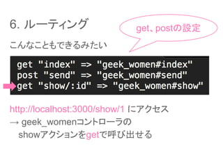 6. ルーティング
こんなこともできるみたい
http://localhost:3000/show/1 にアクセス
→ geek_womenコントローラの
　 showアクションをgetで呼び出せる
get、postの設定
 