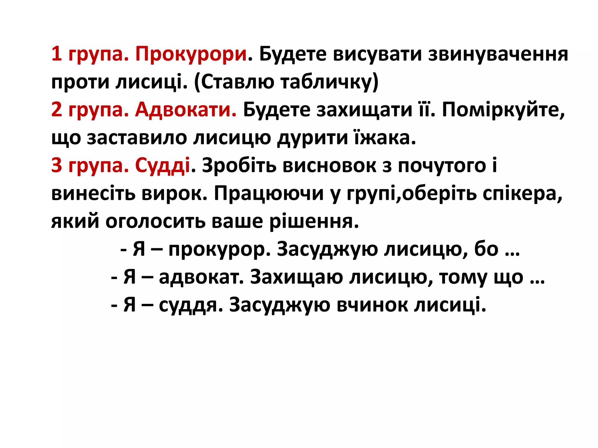 1 група. Прокурори. Будете висувати звинувачення
проти лисиці. (Ставлю табличку)
2 група. Адвокати. Будете захищати її. Поміркуйте,
що заставило лисицю дурити їжака.
3 група. Судді. Зробіть висновок з почутого і
винесіть вирок. Працюючи у групі,оберіть спікера,
який оголосить ваше рішення.
- Я – прокурор. Засуджую лисицю, бо …
- Я – адвокат. Захищаю лисицю, тому що …
- Я – суддя. Засуджую вчинок лисиці.
 