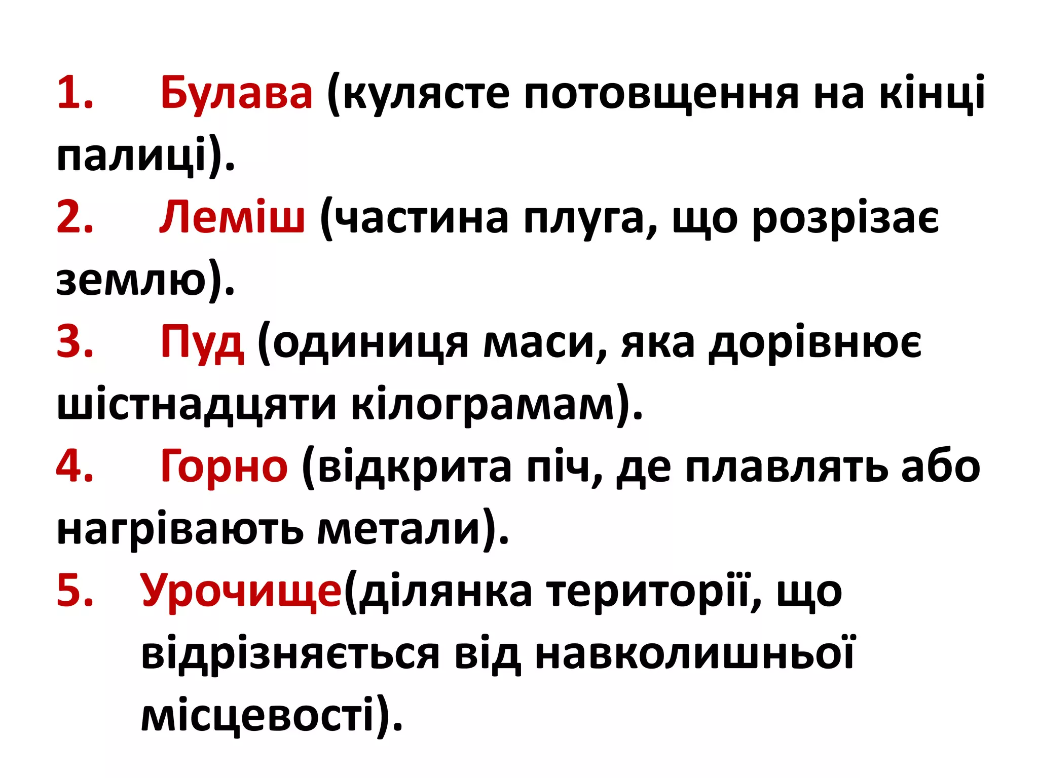 1. Булава (кулясте потовщення на кінці
палиці).
2. Леміш (частина плуга, що розрізає
землю).
3. Пуд (одиниця маси, яка дорівнює
шістнадцяти кілограмам).
4. Горно (відкрита піч, де плавлять або
нагрівають метали).
5. Урочище(ділянка території, що
відрізняється від навколишньої
місцевості).
 