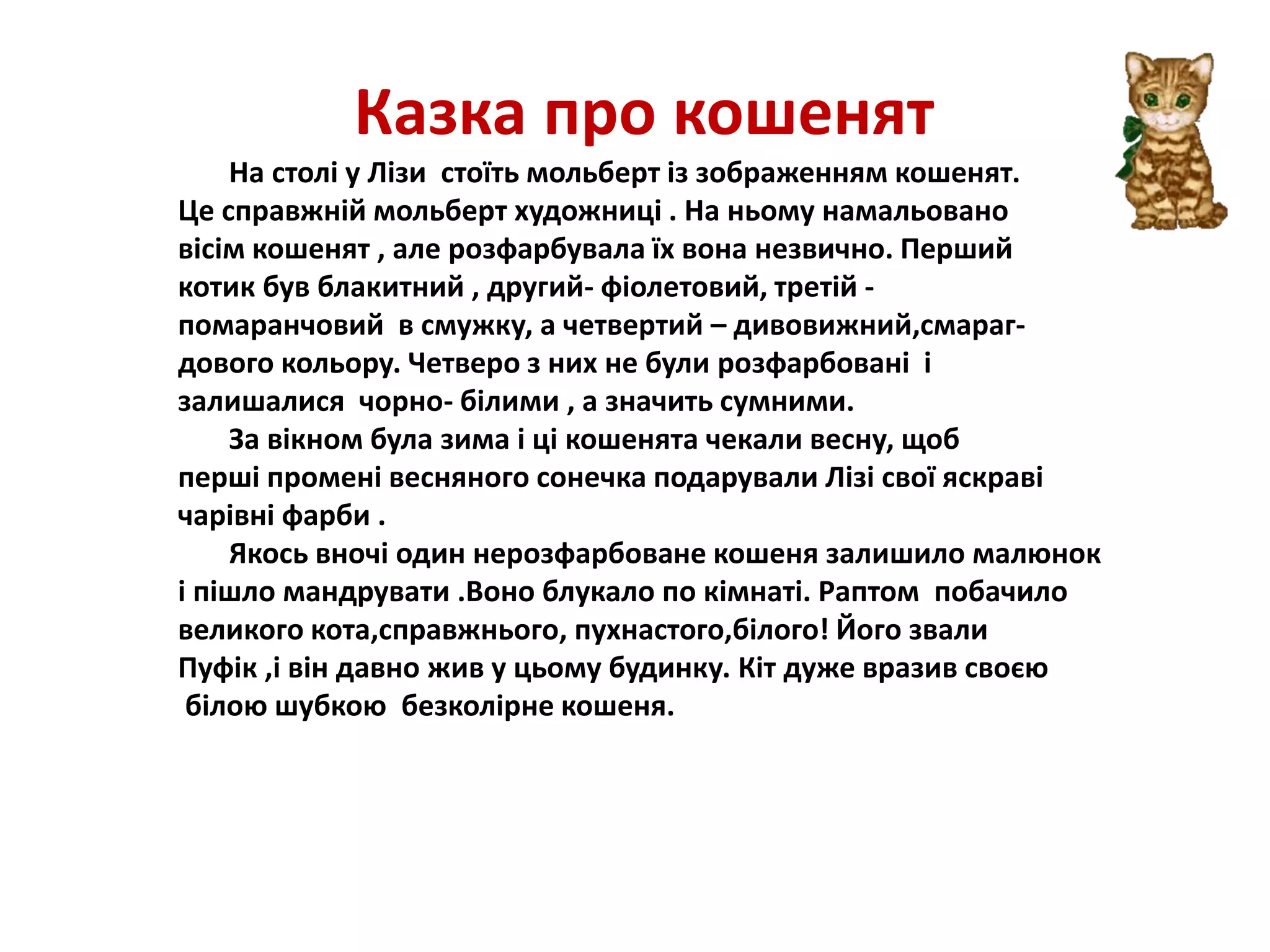 Казка про кошенят
На столі у Лізи стоїть мольберт із зображенням кошенят.
Це справжній мольберт художниці . На ньому намальовано
вісім кошенят , але розфарбувала їх вона незвично. Перший
котик був блакитний , другий- фіолетовий, третій -
помаранчовий в смужку, а четвертий – дивовижний,смараг-
дового кольору. Четверо з них не були розфарбовані і
залишалися чорно- білими , а значить сумними.
За вікном була зима і ці кошенята чекали весну, щоб
перші промені весняного сонечка подарували Лізі свої яскраві
чарівні фарби .
Якось вночі один нерозфарбоване кошеня залишило малюнок
і пішло мандрувати .Воно блукало по кімнаті. Раптом побачило
великого кота,справжнього, пухнастого,білого! Його звали
Пуфік ,і він давно жив у цьому будинку. Кіт дуже вразив своєю
білою шубкою безколірне кошеня.
 