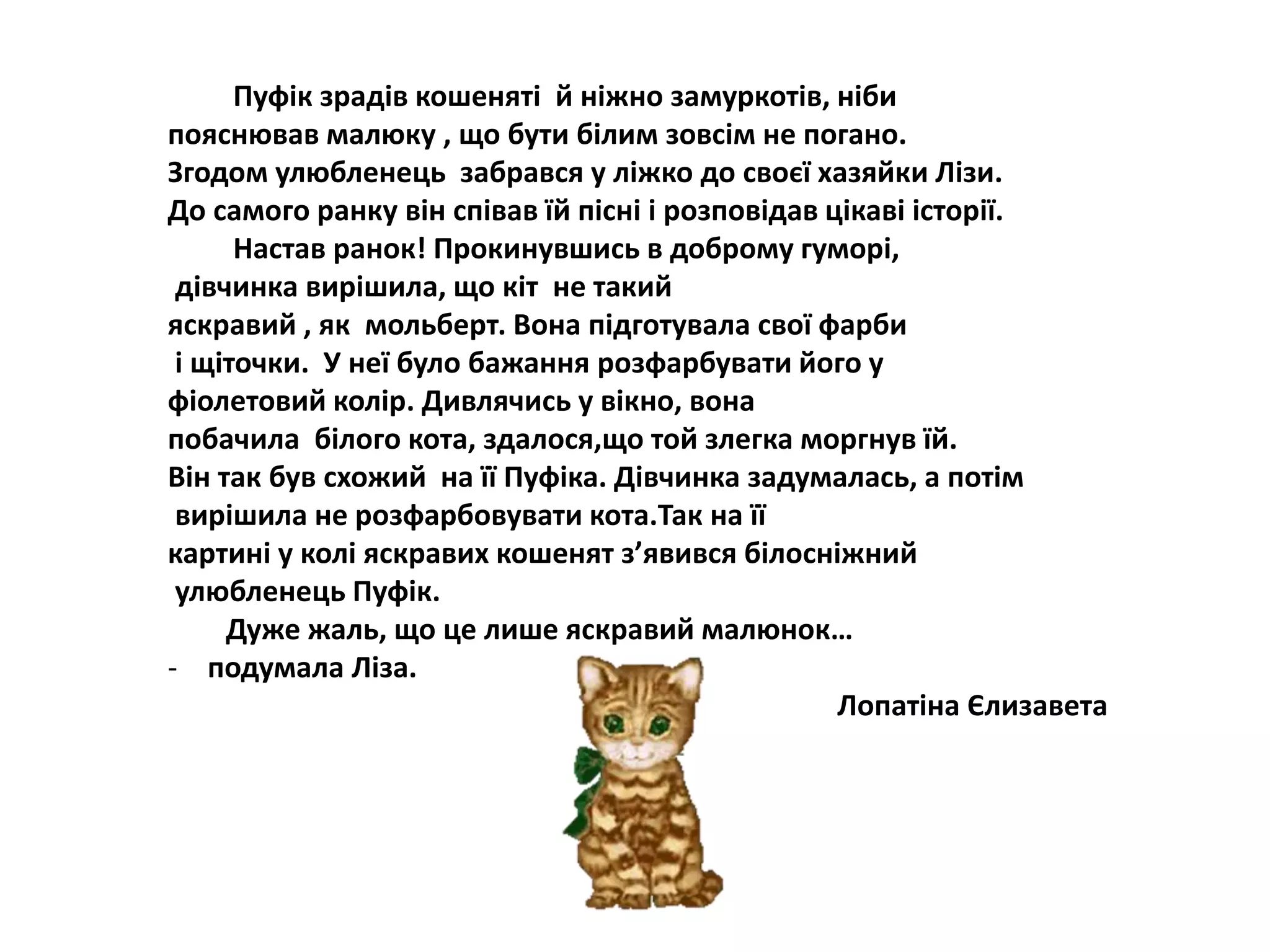 Пуфік зрадів кошеняті й ніжно замуркотів, ніби
пояснював малюку , що бути білим зовсім не погано.
Згодом улюбленець забрався у ліжко до своєї хазяйки Лізи.
До самого ранку він співав їй пісні і розповідав цікаві історії.
Настав ранок! Прокинувшись в доброму гуморі,
дівчинка вирішила, що кіт не такий
яскравий , як мольберт. Вона підготувала свої фарби
і щіточки. У неї було бажання розфарбувати його у
фіолетовий колір. Дивлячись у вікно, вона
побачила білого кота, здалося,що той злегка моргнув їй.
Він так був схожий на її Пуфіка. Дівчинка задумалась, а потім
вирішила не розфарбовувати кота.Так на її
картині у колі яскравих кошенят з’явився білосніжний
улюбленець Пуфік.
Дуже жаль, що це лише яскравий малюнок…
- подумала Ліза.
Лопатіна Єлизавета
 