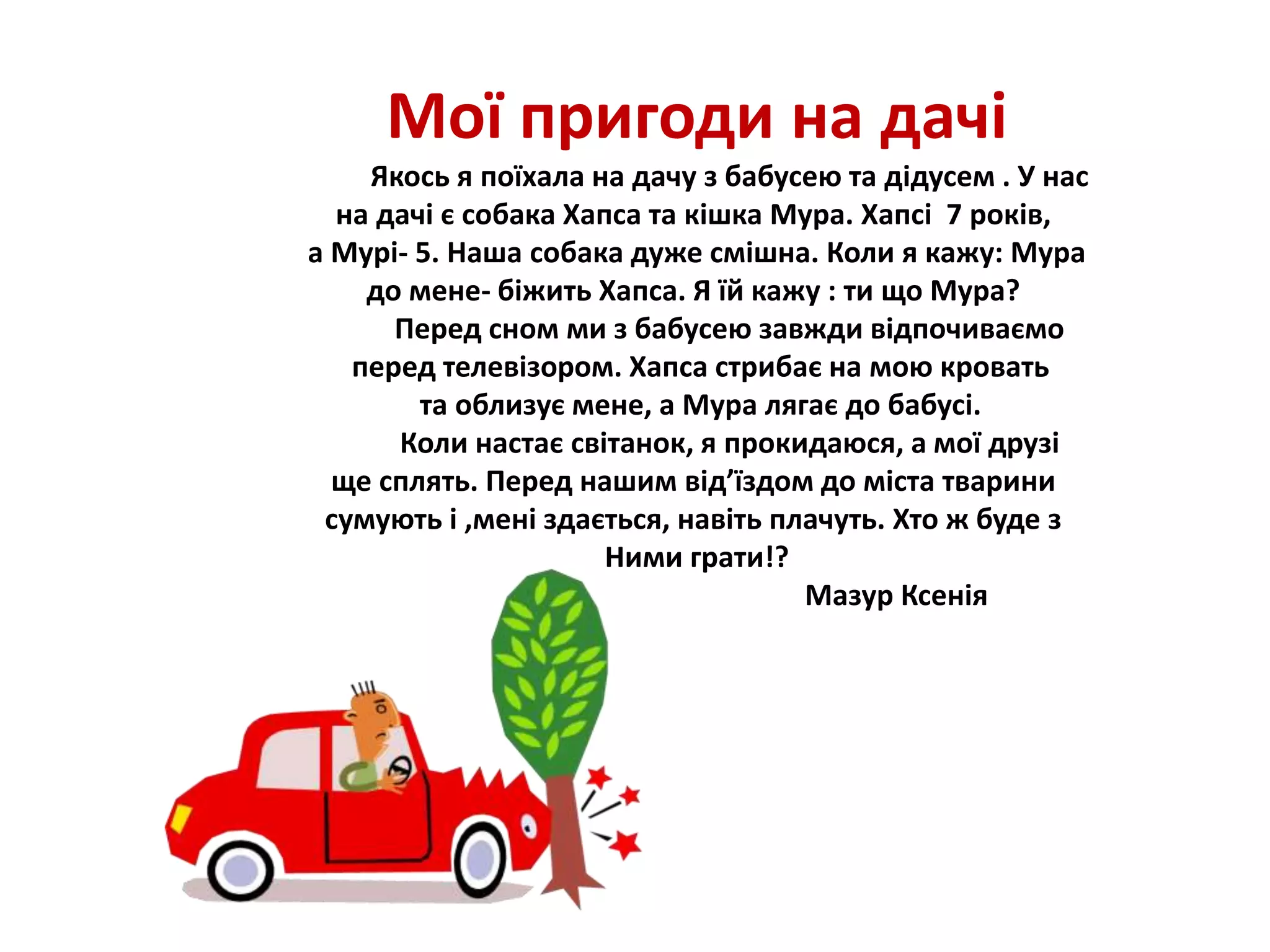 Мої пригоди на дачі
Якось я поїхала на дачу з бабусею та дідусем . У нас
на дачі є собака Хапса та кішка Мура. Хапсі 7 років,
а Мурі- 5. Наша собака дуже смішна. Коли я кажу: Мура
до мене- біжить Хапса. Я їй кажу : ти що Мура?
Перед сном ми з бабусею завжди відпочиваємо
перед телевізором. Хапса стрибає на мою кровать
та облизує мене, а Мура лягає до бабусі.
Коли настає світанок, я прокидаюся, а мої друзі
ще сплять. Перед нашим від’їздом до міста тварини
сумують і ,мені здається, навіть плачуть. Хто ж буде з
Ними грати!?
Мазур Ксенія
 