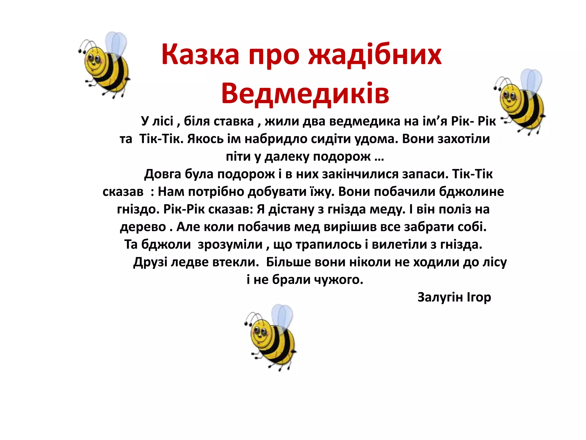Казка про жадібних
Ведмедиків
У лісі , біля ставка , жили два ведмедика на ім’я Рік- Рік
та Тік-Тік. Якось ім набридло сидіти удома. Вони захотіли
піти у далеку подорож …
Довга була подорож і в них закінчилися запаси. Тік-Тік
сказав : Нам потрібно добувати їжу. Вони побачили бджолине
гніздо. Рік-Рік сказав: Я дістану з гнізда меду. І він поліз на
дерево . Але коли побачив мед вирішив все забрати собі.
Та бджоли зрозуміли , що трапилось і вилетіли з гнізда.
Друзі ледве втекли. Більше вони ніколи не ходили до лісу
і не брали чужого.
Залугін Ігор
 