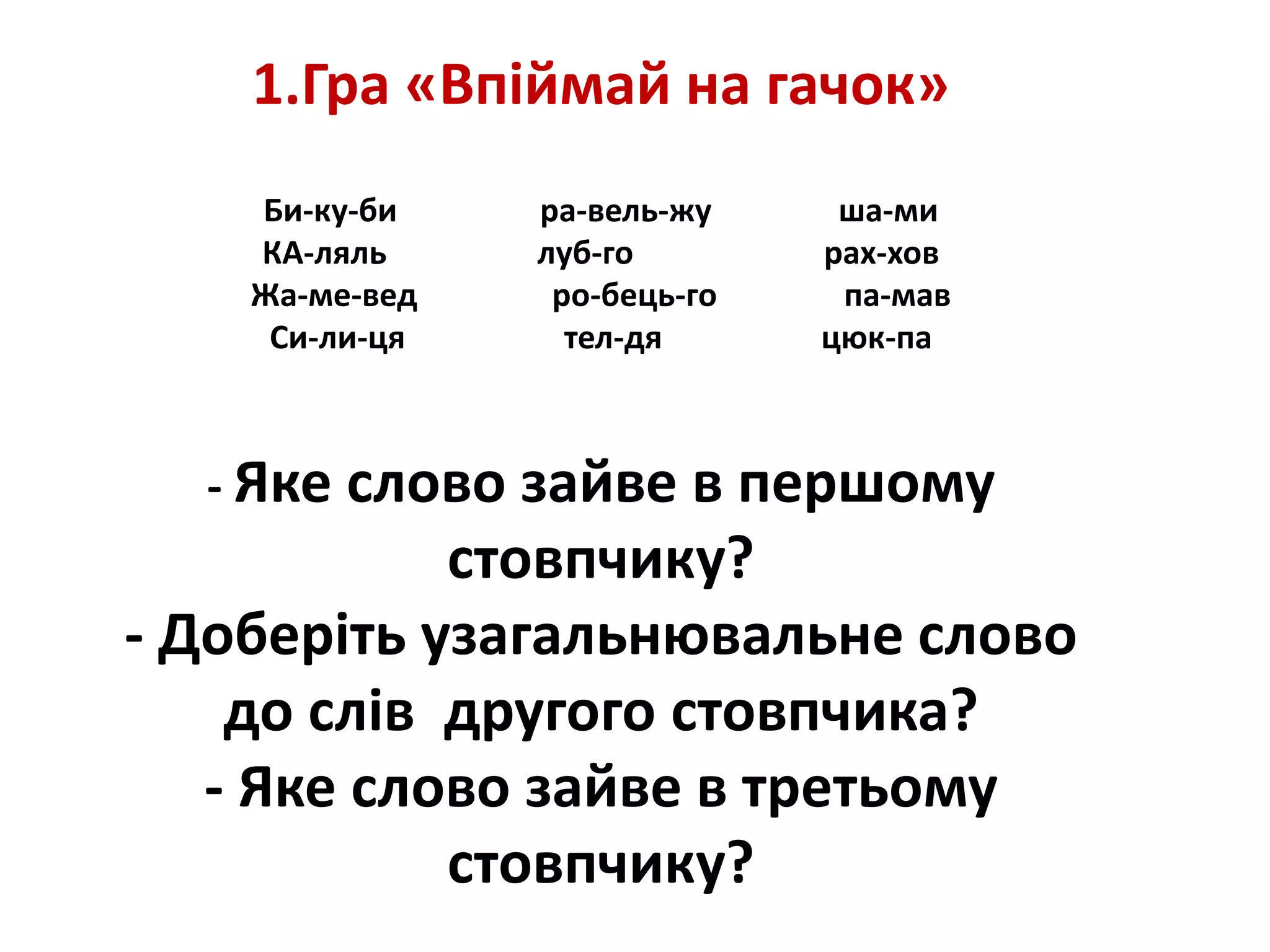 1.Гра «Впіймай на гачок»
Би-ку-би ра-вель-жу ша-ми
КА-ляль луб-го рах-хов
Жа-ме-вед ро-бець-го па-мав
Си-ли-ця тел-дя цюк-па
- Яке слово зайве в першому
стовпчику?
- Доберіть узагальнювальне слово
до слів другого стовпчика?
- Яке слово зайве в третьому
стовпчику?
 