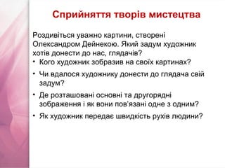 Роздивіться уважно картини, створені
Олександром Дейнекою. Який задум художник
хотів донести до нас, глядачів?
• Кого художник зобразив на своїх картинах?
• Чи вдалося художнику донести до глядача свій
задум?
• Де розташовані основні та другорядні
зображення і як вони пов’язані одне з одним?
• Як художник передає швидкість рухів людини?
Сприйняття творів мистецтва
 