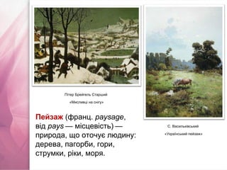 Пітер Брейгель Старший
«Мисливці на снігу»
С. Васильківський
«Український пейзаж»
Пейзаж (франц. paysage,
від pays — місцевість) —   
природа, що оточує людину:
дерева, пагорби, гори,
струмки, ріки, моря.
 