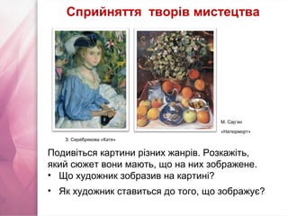 М. Сар’ян
«Натюрморт»
Подивіться картини різних жанрів. Розкажіть,
який сюжет вони мають, що на них зображене.
• Що художник зобразив на картині?
• Як художник ставиться до того, що зображує?
Сприйняття творів мистецтва
З. Серебрякова «Катя»
 