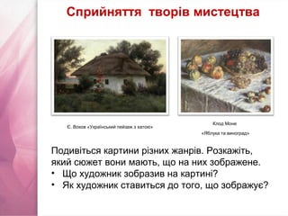 Є. Воков «Український пейзаж з хатою»
Клод Моне
«Яблука та виноград»
Подивіться картини різних жанрів. Розкажіть,
який сюжет вони мають, що на них зображене.
• Що художник зобразив на картині?
• Як художник ставиться до того, що зображує?
Сприйняття творів мистецтва
 
