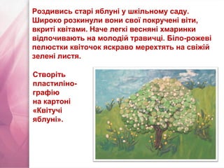 Роздивись старі яблуні у шкільному саду.
Широко розкинули вони свої покручені віти,
вкриті квітами. Наче легкі весняні хмаринки
відпочивають на молодій травичці. Біло-рожеві
пелюстки квіточок яскраво мерехтять на свіжій
зелені листя.
Створіть
пластиліно-
графію
на картоні
«Квітучі
яблуні».
 
