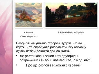 А. Куїнджі «Вечір на Україні»А. Кашшай
«Зима в Карпатах»
Роздивіться уважно створені художниками
картини та спробуйте розповісти, яку головну
думку хотіли донести до нас митці.
• Де розташовані основні та другорядні
зображення і як вони пов’язані одне з одним?
• Про що розповіває кожна з картин?
 