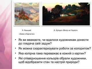• Як ви вважаєте, чи вдалося художникам донести
до глядача свій задум?
• Як можна схарактеризувати роботи за колоритом?
• Яка колірна гама переважає в кожній з картин?
• Які співвідношення кольорів обрали художники,
щоб відобразити стан та настрій природи?
А. Куїнджі «Вечір на Україні»А. Кашшай
«Зима в Карпатах»
 