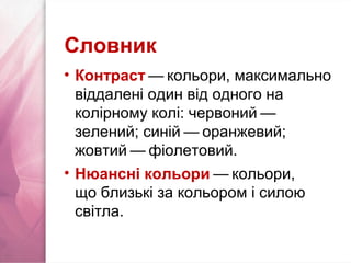 Словник
• Контраст — кольори, максимально   
віддалені один від одного на
колірному колі: червоний — 
зелений; синій — оранжевий;   
жовтий — фіолетовий.   
• Нюансні кольори — кольори,   
що близькі за кольором і силою
світла.
 