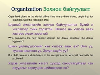 Organized plans in the dental office have many dimensions, beginning, for
example, with the reception area
Шүдний эмнэлэгийн зохион байгуулалтыг бүхий л
чиглэлээр хийх хэрэгтэй. Жишээ нь хүлээн авах
хэсгээс эхлэх хэрэгтэй
Who summons the new patient: dentist, the dental assistant, the dental
hygienist?
Шинэ үйлчлүүлэгчийг хэн хүлээж авах вэ? Эмч үү,
туслах ажилтан уу, Эрүүл ахуйч уу?
If a child creates a disturbance in the reception area, who will deal with the
problem?
Хэрэв хүлээлгийн хэсэгт хүүхэд сахилгагүйтвэл хэн
асуудлыг хариуцаж шийдвэрлэх вэ?
 