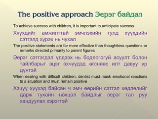 To achieve success with children, it is important to anticipate success
Хүүхдийг амжилттай эмчлэхийн тулд хүүхдийн
сэтгэлд хүрэх нь чухал
The positive statements are far more effective than thoughtless questions or
remarks directed primarily to parent figures
Эерэг сэтгэгдэл үлдээх нь бодлогогүй асуулт болон
тайлбарыг эцэг эхчүүдэд өгснөөс илт давуу үр
дүнтэй
When dealing with difficult children, dentist must mask emotional reactions
to a situation and must remain positive
Хэцүү хүүхэд байсан ч эмч өөрийн сэтгэл хөдлөлийг
дарж тухайн нөхцөл байдлыг эерэг тал руу
хандуулах хэрэгтэй
 