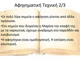 Αφηγηματική Τεχνική 2/3
•Σε πολύ λίγα σημεία η αφήγηση γίνεται από άλλα
πρόσωπα.
•Στο σημείο που διηγείται η Μαρίνα την επαφή της
με τα ναρκωτικά, έχουμε αναδρομή στο παρελθόν και
εγκιβωτισμό.
•Η αφηγήτρια είναι ομοδιηγητική. Η εστίαση είναι
εσωτερική.
 