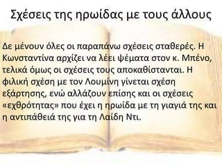 Σχέσεις της ηρωίδας με τους άλλους
Δε μένουν όλες οι παραπάνω σχέσεις σταθερές. Η
Κωνσταντίνα αρχίζει να λέει ψέματα στον κ. Μπένο,
τελικά όμως οι σχέσεις τους αποκαθίστανται. Η
φιλική σχέση με τον Λουμίνη γίνεται σχέση
εξάρτησης, ενώ αλλάζουν επίσης και οι σχέσεις
«εχθρότητας» που έχει η ηρωίδα με τη γιαγιά της και
η αντιπάθειά της για τη Λαίδη Ντι.
 
