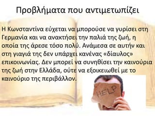 Προβλήματα που αντιμετωπίζει
Η Κωνσταντίνα εύχεται να μπορούσε να γυρίσει στη
Γερμανία και να ανακτήσει την παλιά της ζωή, η
οποία της άρεσε τόσο πολύ. Ανάμεσα σε αυτήν και
στη γιαγιά της δεν υπάρχει κανένας «δίαυλος»
επικοινωνίας. Δεν μπορεί να συνηθίσει την καινούρια
της ζωή στην Ελλάδα, ούτε να εξοικειωθεί με το
καινούριο της περιβάλλον.
 