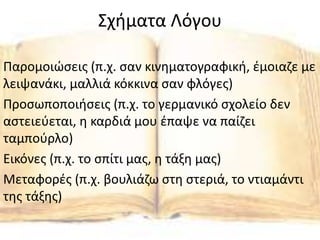 Σχήματα Λόγου
Παρομοιώσεις (π.χ. σαν κινηματογραφική, έμοιαζε με
λειψανάκι, μαλλιά κόκκινα σαν φλόγες)
Προσωποποιήσεις (π.χ. το γερμανικό σχολείο δεν
αστειεύεται, η καρδιά μου έπαψε να παίζει
ταμπούρλο)
Εικόνες (π.χ. το σπίτι μας, η τάξη μας)
Μεταφορές (π.χ. βουλιάζω στη στεριά, το ντιαμάντι
της τάξης)
 