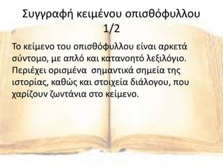Συγγραφή κειμένου οπισθόφυλλου
1/2
Το κείμενο του οπισθόφυλλου είναι αρκετά
σύντομο, με απλό και κατανοητό λεξιλόγιο.
Περιέχει ορισμένα σημαντικά σημεία της
ιστορίας, καθώς και στοιχεία διάλογου, που
χαρίζουν ζωντάνια στο κείμενο.
 