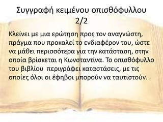 Συγγραφή κειμένου οπισθόφυλλου
2/2
Κλείνει με μια ερώτηση προς τον αναγνώστη,
πράγμα που προκαλεί το ενδιαφέρον του, ώστε
να μάθει περισσότερα για την κατάσταση, στην
οποία βρίσκεται η Κωνσταντίνα. Το οπισθόφυλλο
του βιβλίου περιγράφει καταστάσεις, με τις
οποίες όλοι οι έφηβοι μπορούν να ταυτιστούν.
 