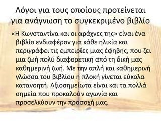 Λόγοι για τους οποίους προτείνεται
για ανάγνωση το συγκεκριμένο βιβλίο
«Η Κωνσταντίνα και οι αράχνες της» είναι ένα
βιβλίο ενδιαφέρον για κάθε ηλικία και
περιγράφει τις εμπειρίες μιας έφηβης, που ζει
μια ζωή πολύ διαφορετική από τη δική μας
καθημερινή ζωή. Με την απλή και καθημερινή
γλώσσα του βιβλίου η πλοκή γίνεται εύκολα
κατανοητή. Αξιοσημείωτα είναι και τα πολλά
σημεία που προκαλούν αγωνία και
προσελκύουν την προσοχή μας.
 