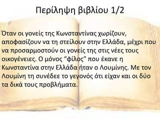 Περίληψη βιβλίου 1/2
Όταν οι γονείς της Κωνσταντίνας χωρίζουν,
αποφασίζουν να τη στείλουν στην Ελλάδα, μέχρι που
να προσαρμοστούν οι γονείς της στις νέες τους
οικογένειες. O μόνος “φίλος” που έκανε η
Κωνσταντίνα στην Ελλάδα ήταν ο Λουμίνης. Με τον
Λουμίνη τη συνέδεε το γεγονός ότι είχαν και οι δύο
τα δικά τους προβλήματα.
 
