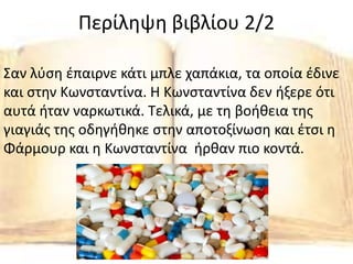 Περίληψη βιβλίου 2/2
Σαν λύση έπαιρνε κάτι μπλε χαπάκια, τα οποία έδινε
και στην Κωνσταντίνα. Η Κωνσταντίνα δεν ήξερε ότι
αυτά ήταν ναρκωτικά. Τελικά, με τη βοήθεια της
γιαγιάς της οδηγήθηκε στην αποτοξίνωση και έτσι η
Φάρμουρ και η Κωνσταντίνα ήρθαν πιο κοντά.
 