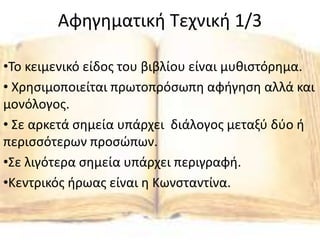 Αφηγηματική Τεχνική 1/3
•Το κειμενικό είδος του βιβλίου είναι μυθιστόρημα.
• Χρησιμοποιείται πρωτοπρόσωπη αφήγηση αλλά και
μονόλογος.
• Σε αρκετά σημεία υπάρχει διάλογος μεταξύ δύο ή
περισσότερων προσώπων.
•Σε λιγότερα σημεία υπάρχει περιγραφή.
•Κεντρικός ήρωας είναι η Κωνσταντίνα.
 