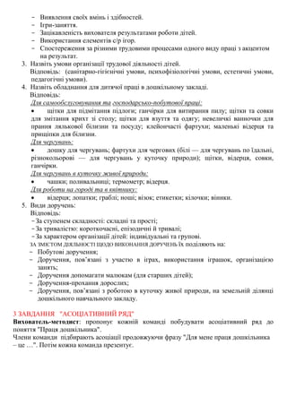 - Виявлення своїх вмінь і здібностей.
- Ігри-заняття.
- Зацікавленість вихователя результатами роботи дітей.
- Використання елементів с/р ігор.
- Спостереження за різними трудовими процесами одного виду праці з акцентом
на результат.
3. Назвіть умови організації трудової діяльності дітей.
Відповідь: (санітарно-гігієнічні умови, психофізіологічні умови, естетичні умови,
педагогічні умови).
4. Назвіть обладнання для дитячої праці в дошкільному закладі.
Відповідь:
Для самообслуговування та господарсько-побутової праці:
 щітки для підмітання підлоги; ганчірки для витирання пилу; щітки та совки
для змітання крихт зі столу; щітки для взуття та одягу; невеличкі ванночки для
прання лялькової білизни та посуду; клейончасті фартухи; маленькі відерця та
прищіпки для білизни.
Для чергувань:
 дошку для чергувань; фартухи для чергових (білі — для чергувань по їдальні,
різнокольорові — для чергувань у куточку природи); щітки, відерця, совки,
ганчірки.
Для чергувань в куточку живої природи:
 чашки; поливальниці; термометр; відерця.
Для роботи на городі та в квітнику:
 відерця; лопатки; граблі; ноші; візок; етикетки; кілочки; віники.
5. Види доручень:
Відповідь:
-За ступенем складності: складні та прості;
-За тривалістю: короткочасні, епізодичні й тривалі;
-За характером організації дітей: індивідуальні та групові.
ЗА ЗМІСТОМ ДІЯЛЬНОСТІ ЩОДО ВИКОНАННЯ ДОРУЧЕНЬ їх поділяють на:
- Побутові доручення;
- Доручення, пов’язані з участю в іграх, використання іграшок, організацією
занять;
- Доручення допомагати малюкам (для старших дітей);
- Доручення-прохання дорослих;
- Доручення, пов’язані з роботою в куточку живої природи, на земельній ділянці
дошкільного навчального закладу.
3 ЗАВДАННЯ "АСОЦІАТИВНИЙ РЯД"
Вихователь-методист: пропонує кожній команді побудувати асоціативний ряд до
поняття "Праця дошкільника".
Члени команди підбирають асоціації продовжуючи фразу "Для мене праця дошкільника
– це …". Потім кожна команда презентує.
 