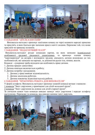 4 ЗАВДАННЯ "ДУЕЛЬ КАПІТАНІВ"
Вихователь-методист пропонує капітанам команд по черзі називати народні приказки
та прислів'я, в яких йдеться про значення праці в житті людини. Переможе той, хто назве
прислів'я чи приказку останнім.
5 ЗАВДАННЯ "ПЕДАГОГІЧНИЙ ТЕАТР"
Вихователь-методист роздає командам картки, на яких записано індивідуальні
особливості трудової діяльності дошкільника, та пропонує членам команд
"перетворитися" на акторів і відтворити трудову діяльність дитини відповідно до тих
особливостей, які записано на картках, за допомогою рухів тіла, міміки, жестів.
Команді – суперниці треба відгадати цю особливість праці дитини.
1. Дитина працює самостійно.
2. Дитина повільно включається в роботу.
3. Дитина потребує нагадування.
1. Дитина у праці виявляє відповідальність.
2. Дитина захоплена роботою.
3. Дитина повсякчас відволікається від роботи.
6 ЗАВДАННЯ "ПРАКТИЧНА РОБОТА ДЛЯ ВИХОВАТЕЛЯ"
У формі естафети. Вихователь-методист пропонує кожній команді ватман з написом:
1 команда "Зміст доручення у приміщенні для дітей молодшої групи".
2 команда "Зміст доручення на ділянці для дітей старшої групи".
За сигналом кожен член команди швидко записує зміст доручення і передає естафету
наступному. Переможе та команда, яка швидко напише зміст доручень.
 