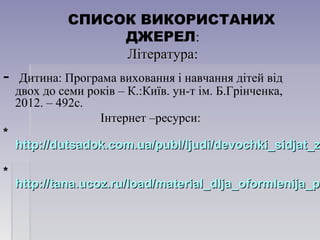 СПИСОК ВИКОРИСТАНИХ
ДЖЕРЕЛ:
ЛітератураЛітература:
- Дитина: Програма виховання і навчання дітей від
двох до семи років – К.:Київ. ун-т ім. Б.Грінченка,
2012. – 492с.
Інтернет –ресурси:
**
http://dutsadok.com.ua/publ/ljudi/devochki_sidjat_zhttp://dutsadok.com.ua/publ/ljudi/devochki_sidjat_z
**
http://tana.ucoz.ru/load/material_dlja_oformlenija_phttp://tana.ucoz.ru/load/material_dlja_oformlenija_pr
 