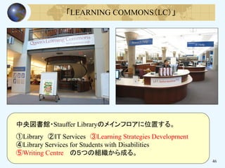 46
「LEARNING COMMONS（LC）」
中央図書館・Stauffer Libraryのメインフロアに位置する。
①Library ②IT Services ③Learning Strategies Development
④Library Services for Students with Disabilities
⑤Writing Centre の５つの組織から成る。
 