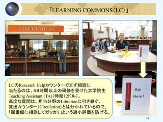 47
LCのResearch Helpカウンターでまず相談に
当たるのは、４８時間以上の研修を受けた大学院生
Teaching Assistant (TA)（時給12ドル）。
高度な質問は、担当分野のLibrarianに引き継ぐ。
貸出カウンター（Circulation）とは分かれているので、
「図書館に相談してガッカリ」という過小評価を防げる。
「LEARNING COMMONS（LC）」
 