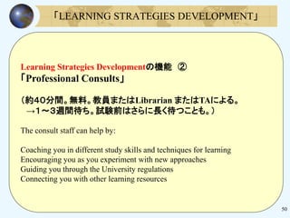 50
Learning Strategies Developmentの機能 ②
「Professional Consults」
（約４０分間。無料。教員またはLibrarian またはTAによる。
→１～３週間待ち。試験前はさらに長く待つことも。）
The consult staff can help by:
Coaching you in different study skills and techniques for learning
Encouraging you as you experiment with new approaches
Guiding you through the University regulations
Connecting you with other learning resources
「LEARNING STRATEGIES DEVELOPMENT」
 