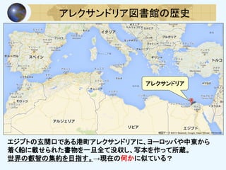 アレクサンドリア図書館の歴史
エジプトの玄関口である港町アレクサンドリアに、ヨーロッパや中東から
着く船に載せられた書物を一旦全て没収し、写本を作って所蔵。
世界の叡智の集約を目指す。→現在の何かに似ている？
アレクサンドリア
 