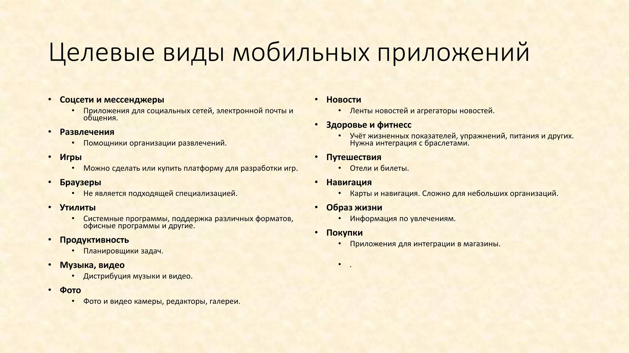 Целевые виды мобильных приложений
• Соцсети и мессенджеры
• Приложения для социальных сетей, электронной почты и
общения.
• Развлечения
• Помощники организации развлечений.
• Игры
• Можно сделать или купить платформу для разработки игр.
• Браузеры
• Не является подходящей специализацией.
• Утилиты
• Системные программы, поддержка различных форматов,
офисные программы и другие.
• Продуктивность
• Планировщики задач.
• Музыка, видео
• Дистрибуция музыки и видео.
• Фото
• Фото и видео камеры, редакторы, галереи.
• Новости
• Ленты новостей и агрегаторы новостей.
• Здоровье и фитнесс
• Учёт жизненных показателей, упражнений, питания и других.
Нужна интеграция с браслетами.
• Путешествия
• Отели и билеты.
• Навигация
• Карты и навигация. Сложно для небольших организаций.
• Образ жизни
• Информация по увлечениям.
• Покупки
• Приложения для интеграции в магазины.
• .
 
