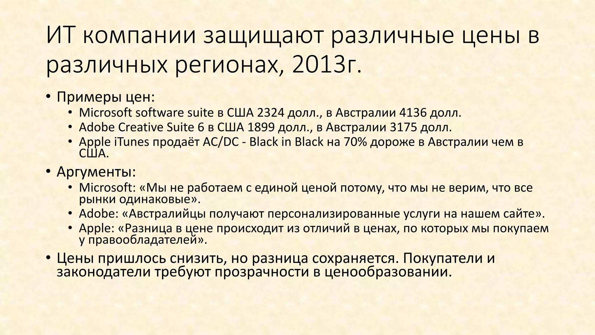 ИТ компании защищают различные цены в
различных регионах, 2013г.
• Примеры цен:
• Microsoft software suite в США 2324 долл., в Австралии 4136 долл.
• Adobe Creative Suite 6 в США 1899 долл., в Австралии 3175 долл.
• Apple iTunes продаёт AC/DC - Black in Black на 70% дороже в Австралии чем в
США.
• Аргументы:
• Microsoft: «Мы не работаем с единой ценой потому, что мы не верим, что все
рынки одинаковые».
• Adobe: «Австралийцы получают персонализированные услуги на нашем сайте».
• Apple: «Разница в цене происходит из отличий в ценах, по которых мы покупаем
у правообладателей».
• Цены пришлось снизить, но разница сохраняется. Покупатели и
законодатели требуют прозрачности в ценообразовании.
 