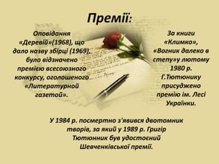 Премії:
Оповідання
«Деревій»(1968), що
дало назву збірці (1969),
було відзначено
премією всесоюзного
конкурсу, оголошеного
«Литературной
газетой».
За книги
«Климко»,
«Вогник далеко в
степу»у лютому
1980 р.
Г.Тютюнику
присуджено
премію ім. Лесі
Українки.
У 1984 р. посмертно з'явився двотомник
творів, за який у 1989 р. Григір
Тютюнник був удостоєний
Шевченківської премії.
 